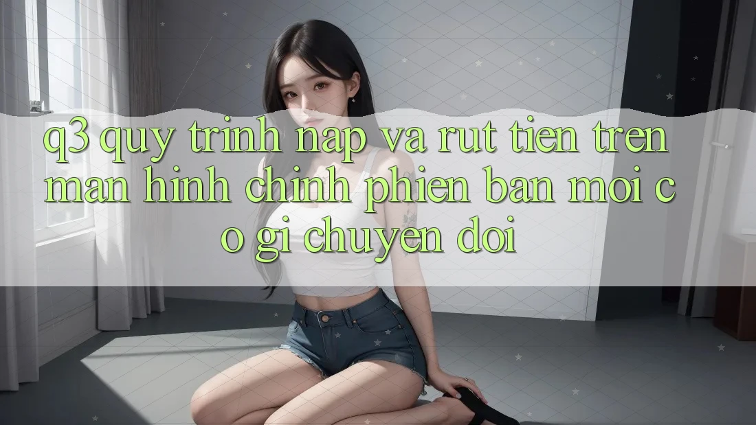 Q3: Quy trình nạp và rút tiền trên màn hình chính phiên bản mới có gì chuyển đổi?