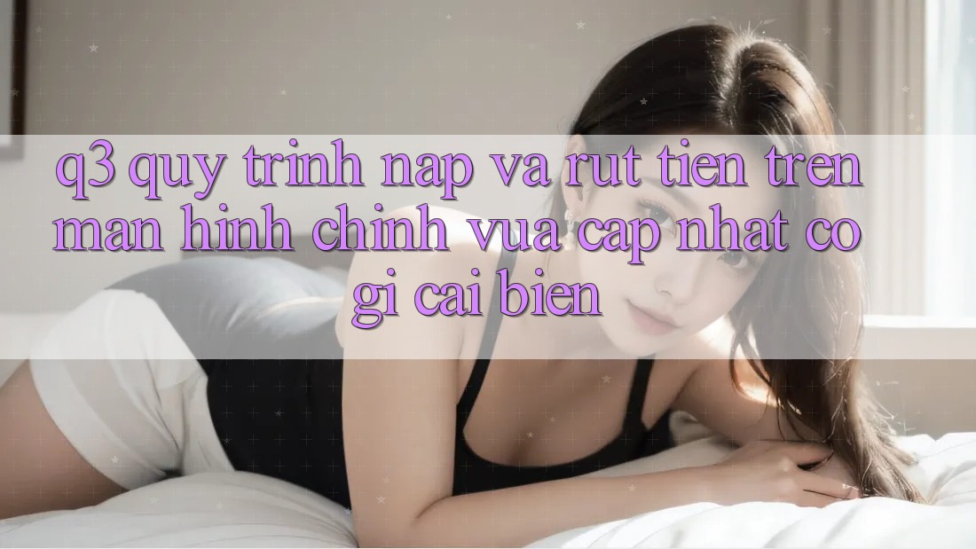 Q3: Quy trình nạp và rút tiền trên màn hình chính vừa cập nhật có gì cải biến?