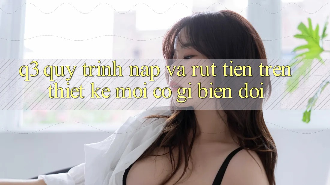 Q3: Quy trình nạp và rút tiền trên thiết kế mới có gì biến đổi?