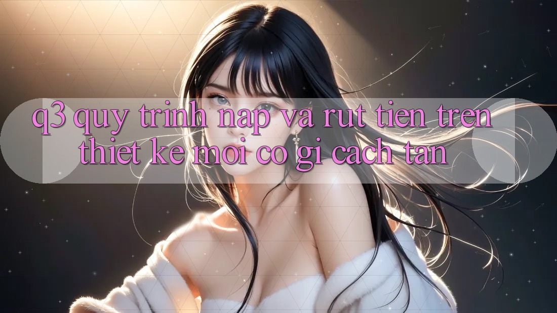 Q3: Quy trình nạp và rút tiền trên thiết kế mới có gì cách tân?