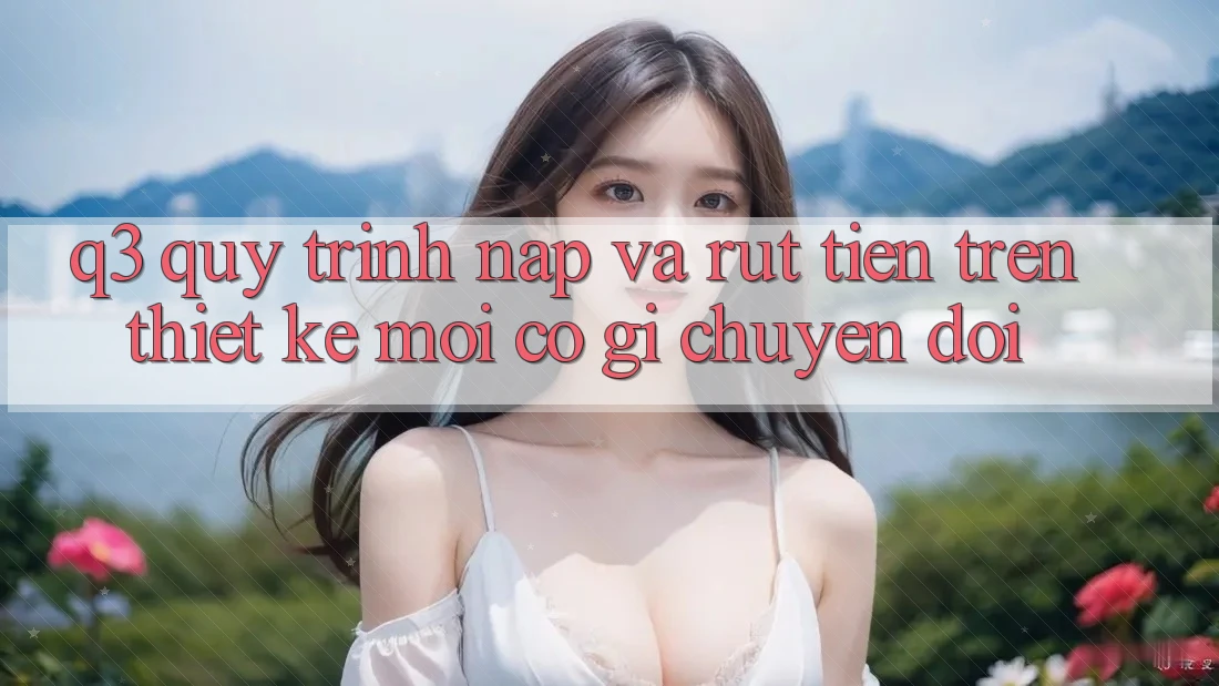 Q3: Quy trình nạp và rút tiền trên thiết kế mới có gì chuyển đổi?