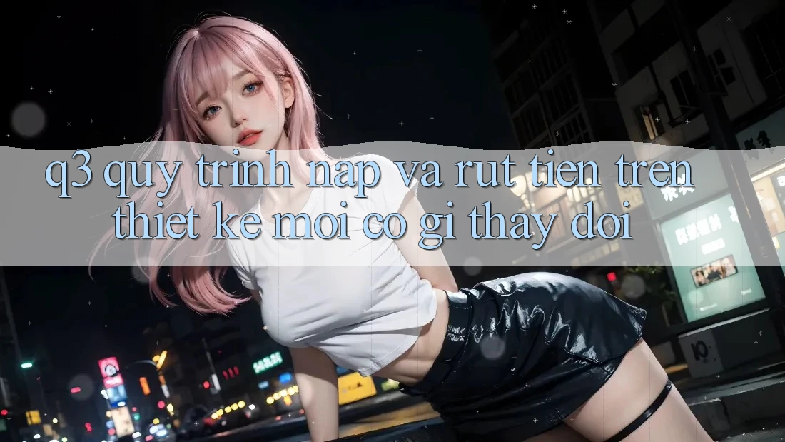 Q3: Quy trình nạp và rút tiền trên thiết kế mới có gì thay đổi?