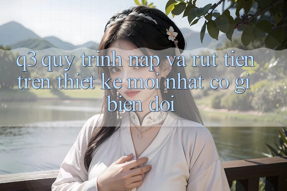 Q3: Quy trình nạp và rút tiền trên thiết kế mới nhất có gì biến đổi?
