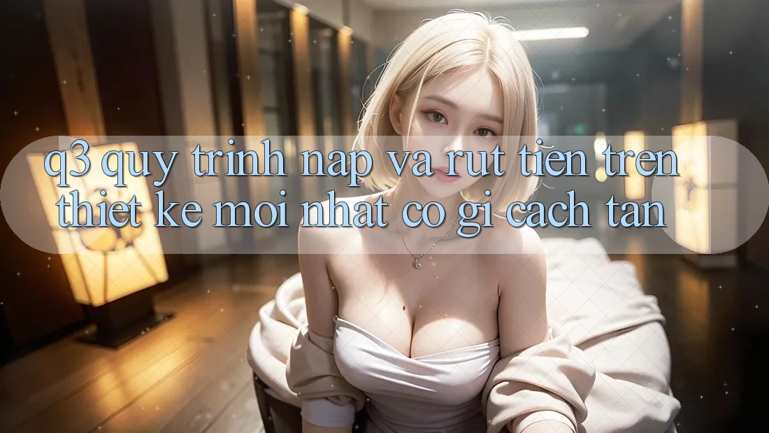 Q3: Quy trình nạp và rút tiền trên thiết kế mới nhất có gì cách tân?
