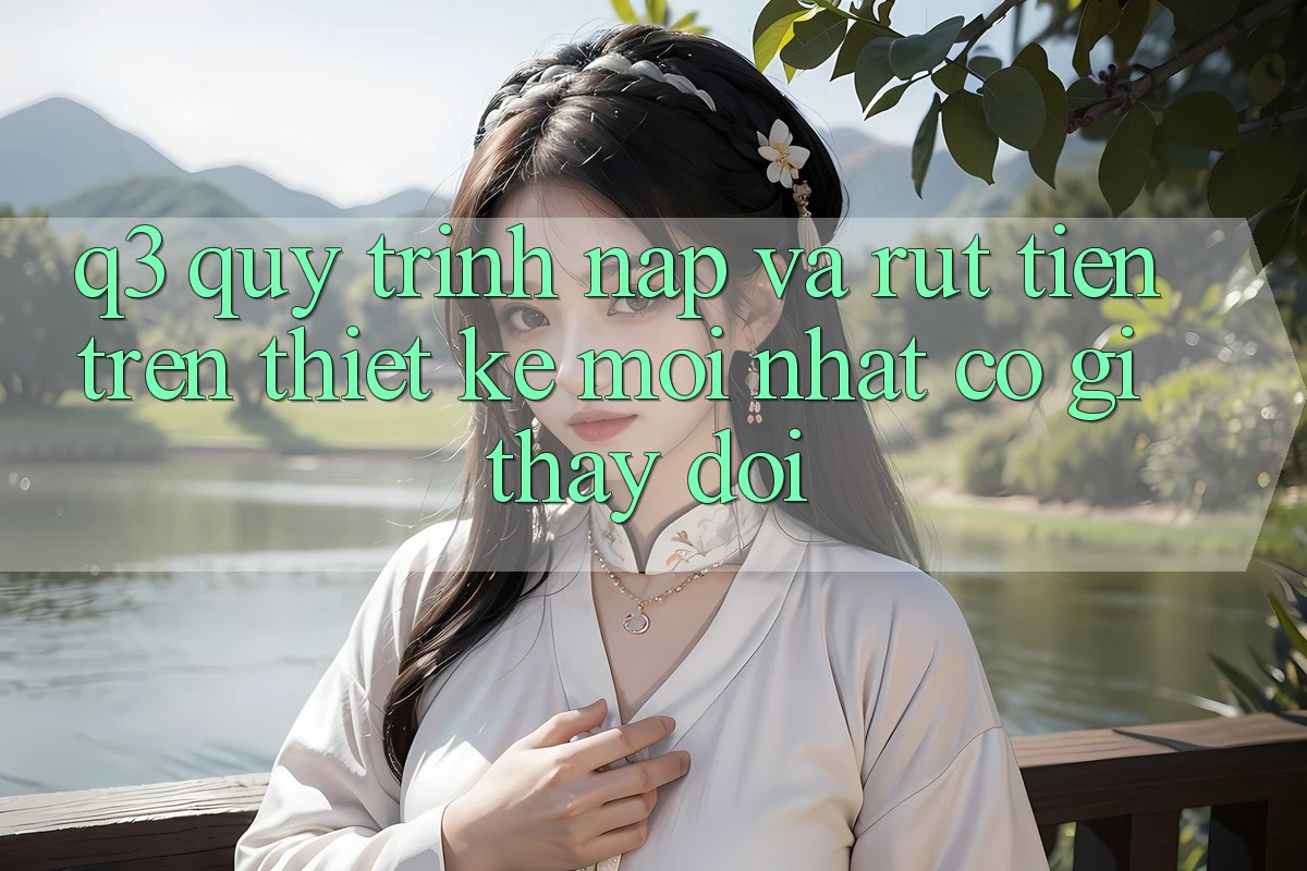 Q3: Quy trình nạp và rút tiền trên thiết kế mới nhất có gì thay đổi?