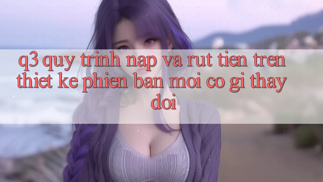 Q3: Quy trình nạp và rút tiền trên thiết kế phiên bản mới có gì thay đổi?