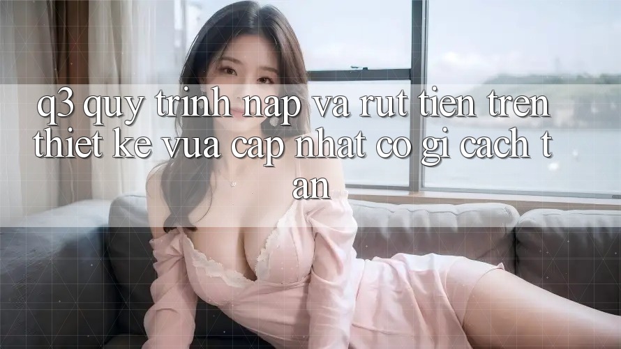 Q3: Quy trình nạp và rút tiền trên thiết kế vừa cập nhật có gì cách tân?