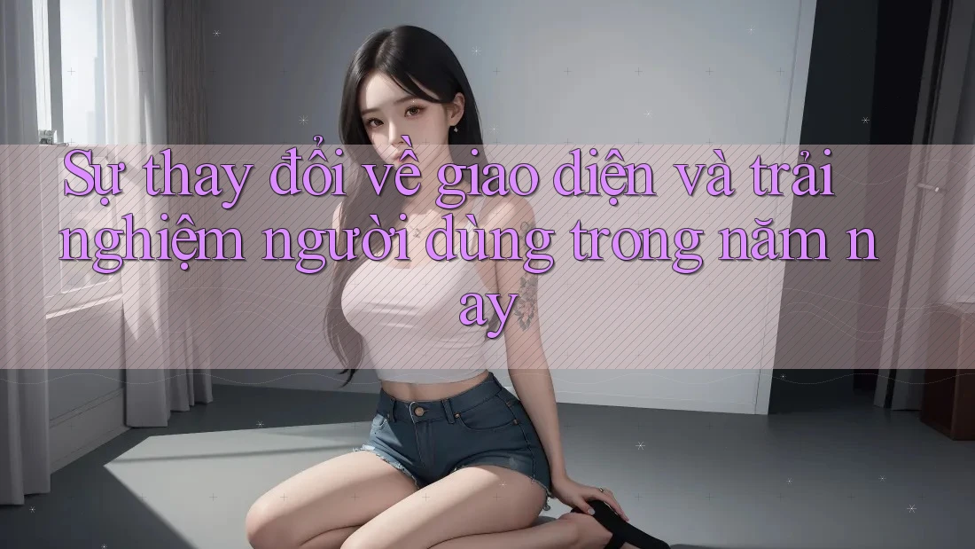 Sự thay đổi về giao diện và trải nghiệm người dùng trong năm nay