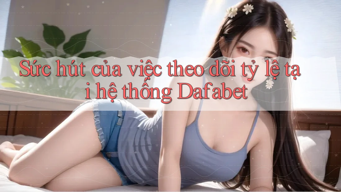 Sức hút của việc theo dõi tỷ lệ tại hệ thống Dafabet