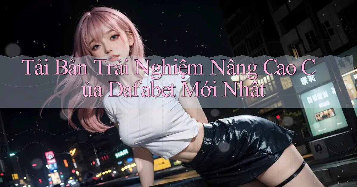 tải bản trải nghiệm nâng cao của dafabet mới nhất