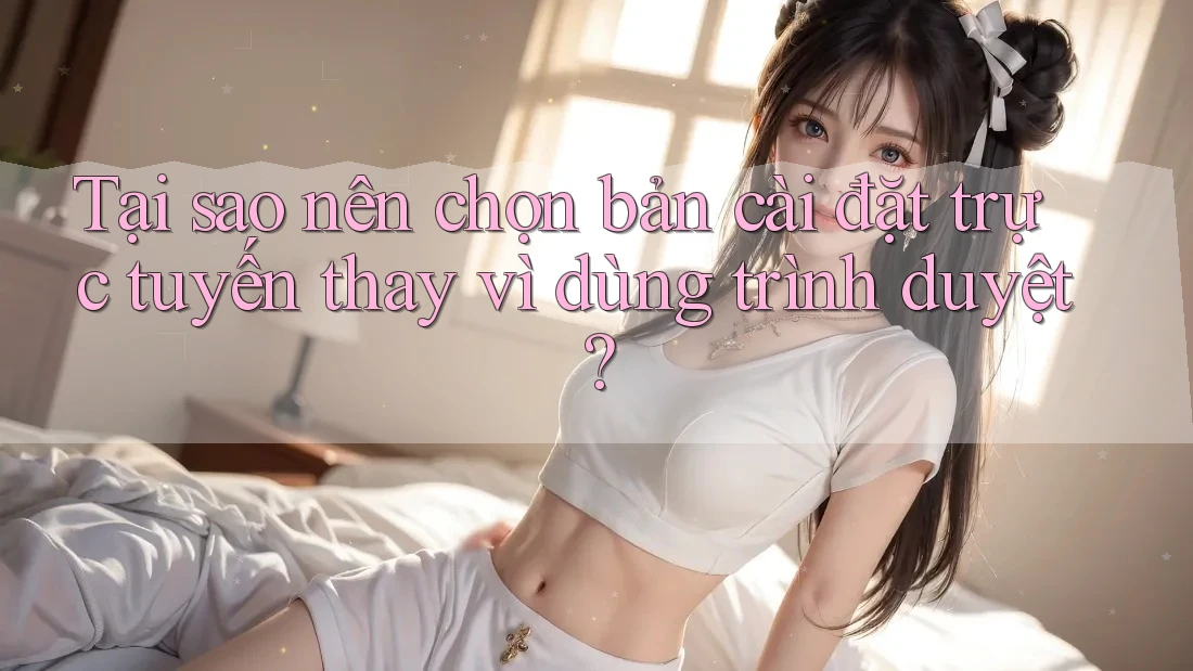 Tại sao nên chọn bản cài đặt trực tuyến thay vì dùng trình duyệt?