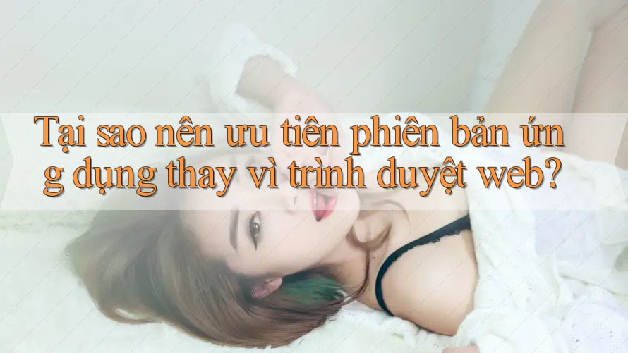 Tại sao nên ưu tiên phiên bản ứng dụng thay vì trình duyệt web?