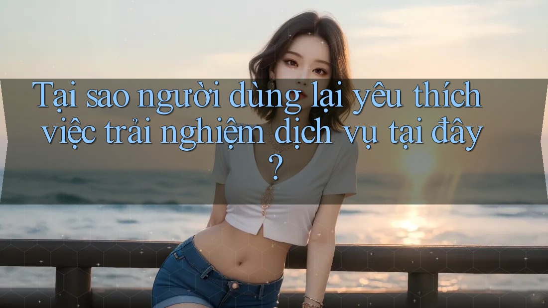 Tại sao người dùng lại yêu thích việc trải nghiệm dịch vụ tại đây?