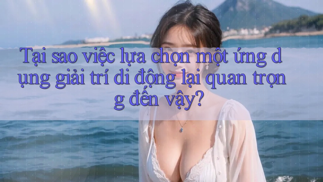 Tại sao việc lựa chọn một ứng dụng giải trí di động lại quan trọng đến vậy?