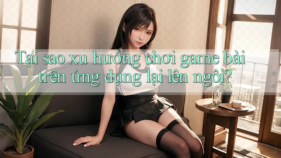 Tại sao xu hướng chơi game bài trên ứng dụng lại lên ngôi?
