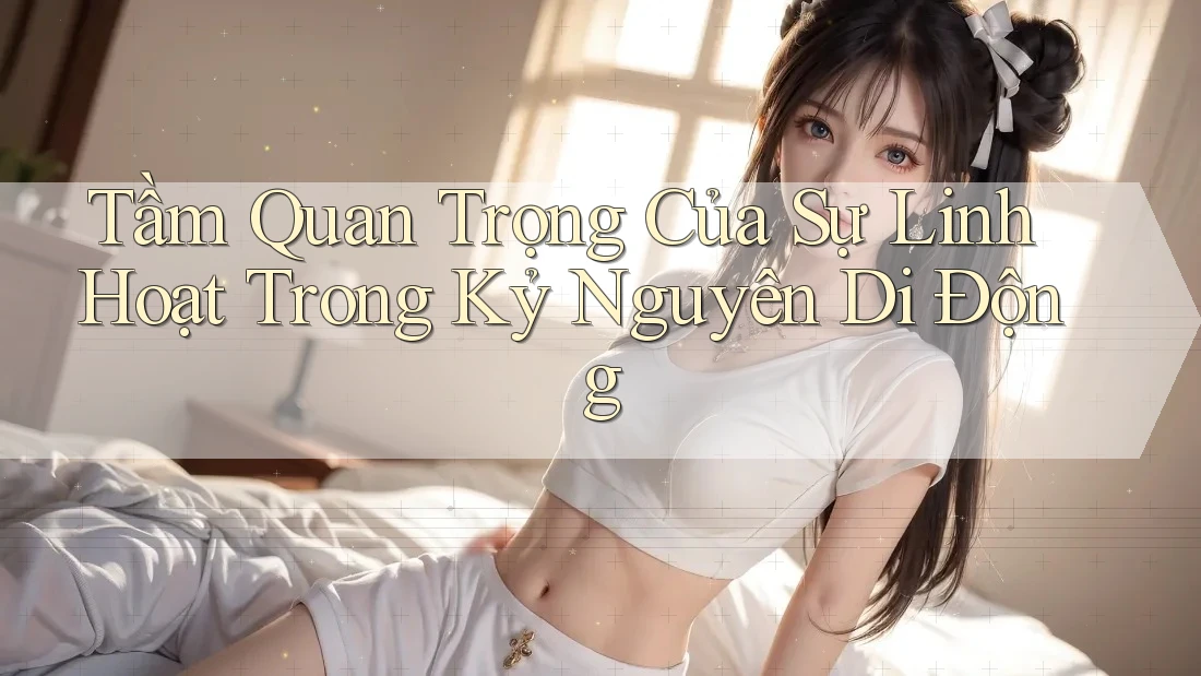 Tầm Quan Trọng Của Sự Linh Hoạt Trong Kỷ Nguyên Di Động