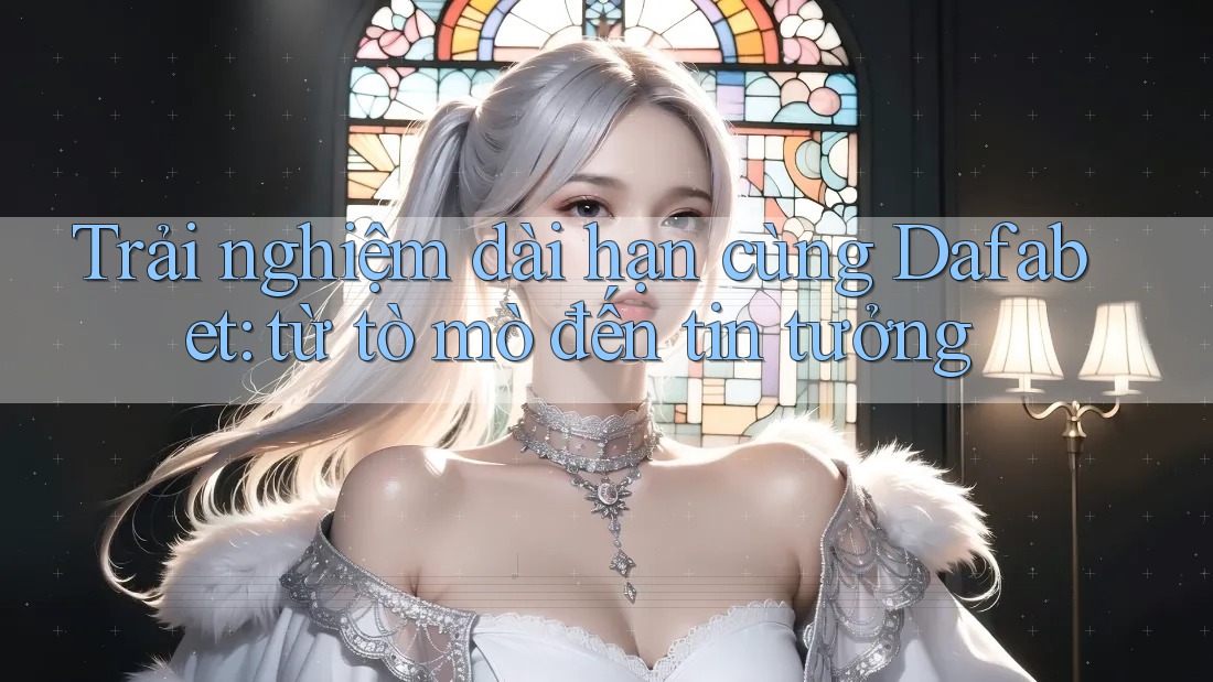 Trải nghiệm dài hạn cùng Dafabet: từ tò mò đến tin tưởng