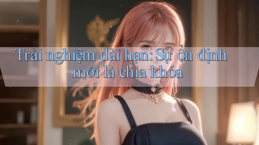 Trải nghiệm dài hạn: sự ổn định mới là chìa khóa