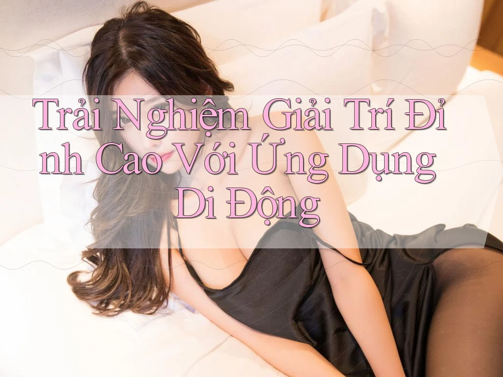 Trải Nghiệm Giải Trí Đỉnh Cao Với Ứng Dụng Di Động