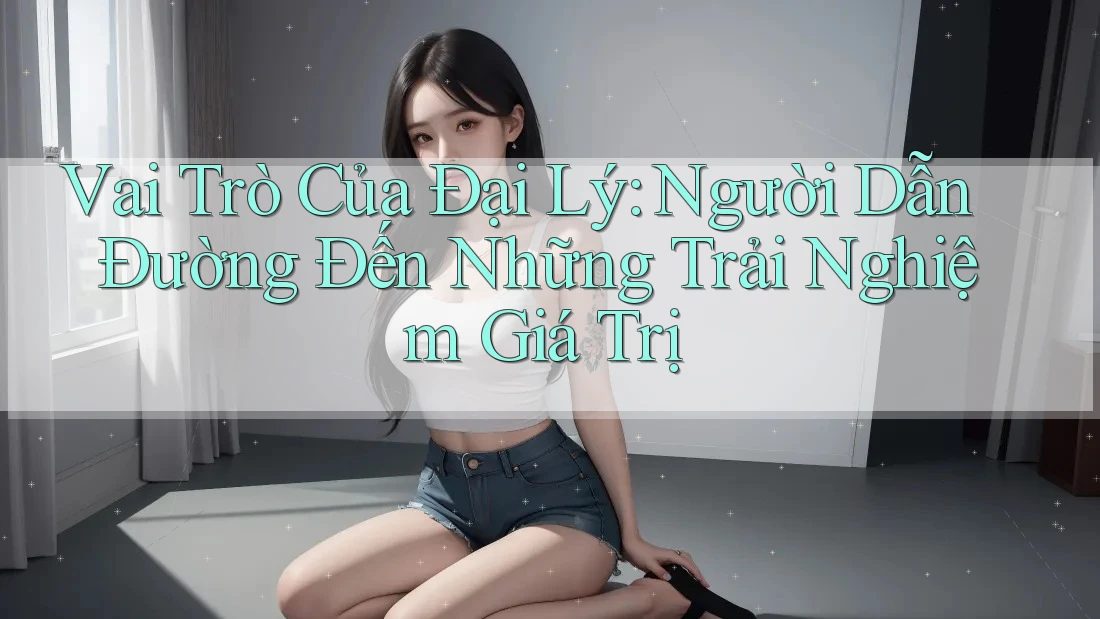 Vai Trò Của Đại Lý: Người Dẫn Đường Đến Những Trải Nghiệm Giá Trị