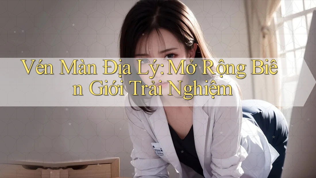 Vén Màn Địa Lý: Mở Rộng Biên Giới Trải Nghiệm Vén Màn Địa Lý: Mở Rộng Biên Giới Trải Nghiệm